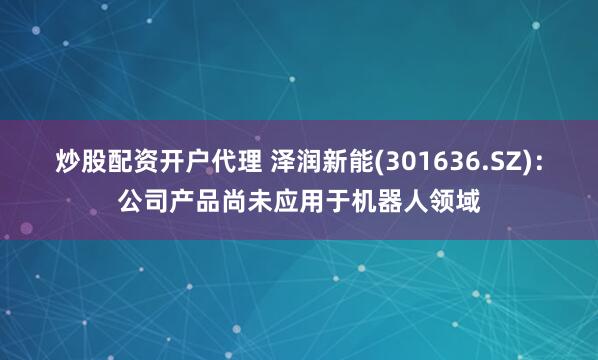 炒股配资开户代理 泽润新能(301636.SZ)：公司产品尚未应用于机器人领域