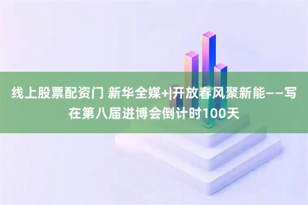 线上股票配资门 新华全媒+|开放春风聚新能——写在第八届进博会倒计时100天