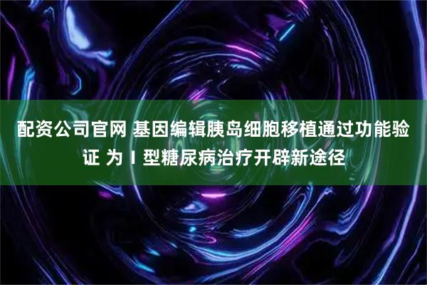 配资公司官网 基因编辑胰岛细胞移植通过功能验证 为Ⅰ型糖尿病治疗开辟新途径