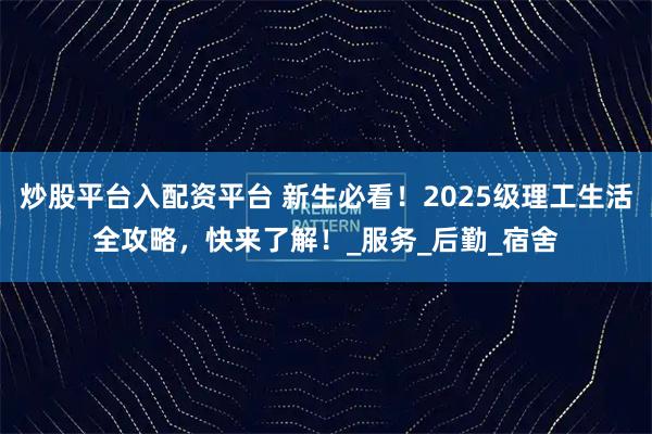 炒股平台入配资平台 新生必看！2025级理工生活全攻略，快来了解！_服务_后勤_宿舍