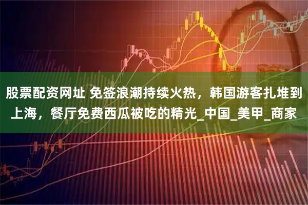 股票配资网址 免签浪潮持续火热，韩国游客扎堆到上海，餐厅免费西瓜被吃的精光_中国_美甲_商家