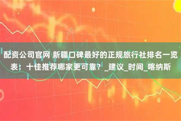 配资公司官网 新疆口碑最好的正规旅行社排名一览表：十佳推荐哪家更可靠？_建议_时间_喀纳斯