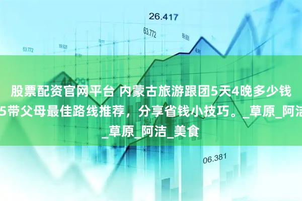 股票配资官网平台 内蒙古旅游跟团5天4晚多少钱？2025带父母最佳路线推荐，分享省钱小技巧。_草原_阿洁_美食