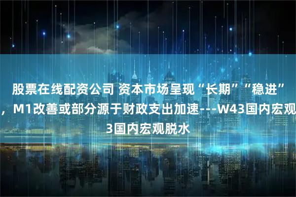股票在线配资公司 资本市场呈现“长期”“稳进”趋势，M1改善或部分源于财政支出加速---W43国内宏观脱水
