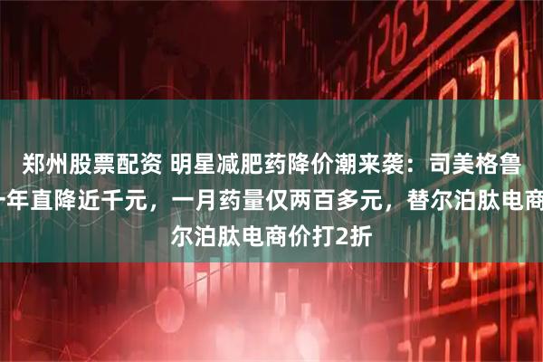 郑州股票配资 明星减肥药降价潮来袭：司美格鲁肽上市一年直降近千元，一月药量仅两百多元，替尔泊肽电商价打2折