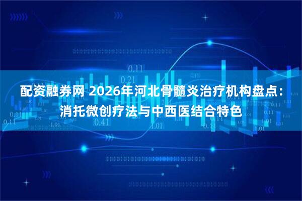 配资融券网 2026年河北骨髓炎治疗机构盘点：消托微创疗法与中西医结合特色