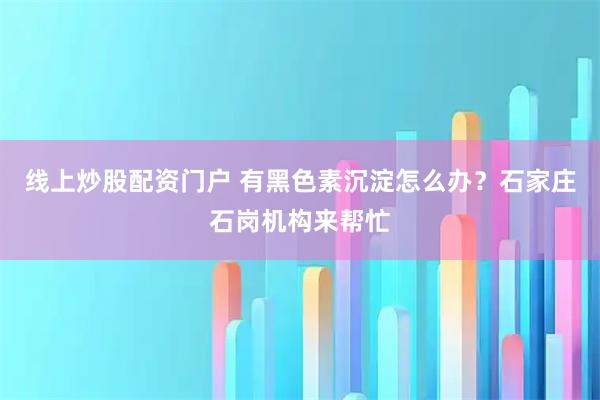 线上炒股配资门户 有黑色素沉淀怎么办？石家庄石岗机构来帮忙